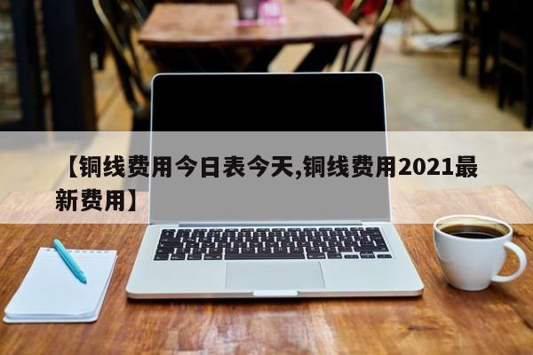 【铜线费用今日表今天,铜线费用2021最新费用】