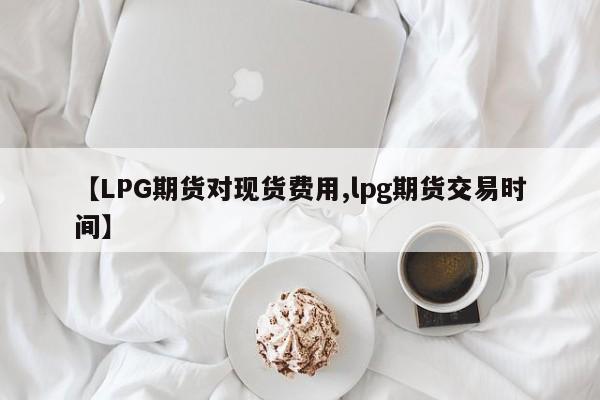 【LPG期货对现货费用,lpg期货交易时间】