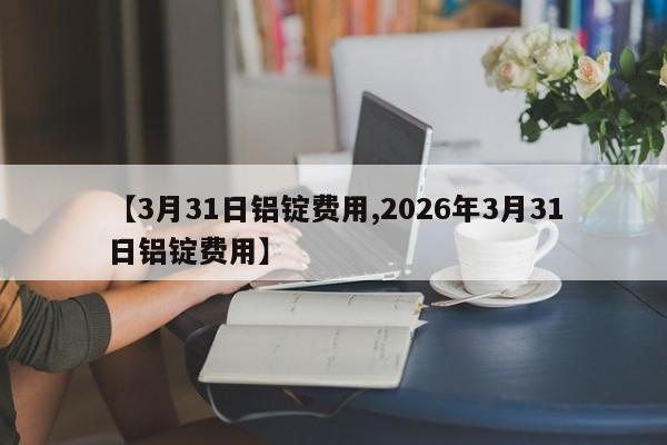 【3月31日铝锭费用,2026年3月31日铝锭费用】