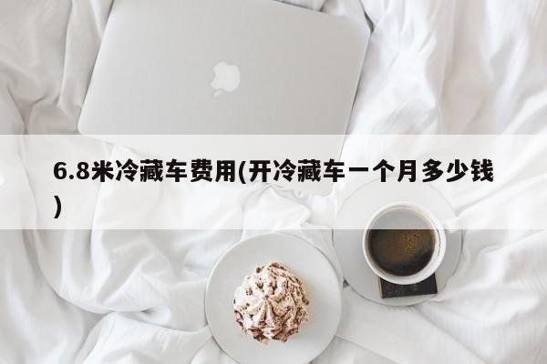 6.8米冷藏车费用(开冷藏车一个月多少钱)