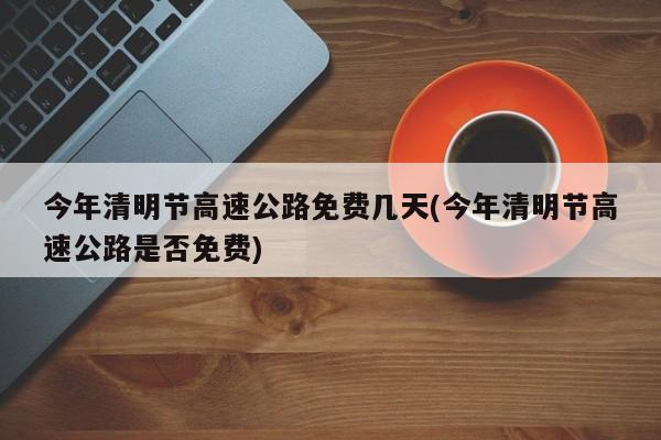 今年清明节高速公路免费几天(今年清明节高速公路是否免费)