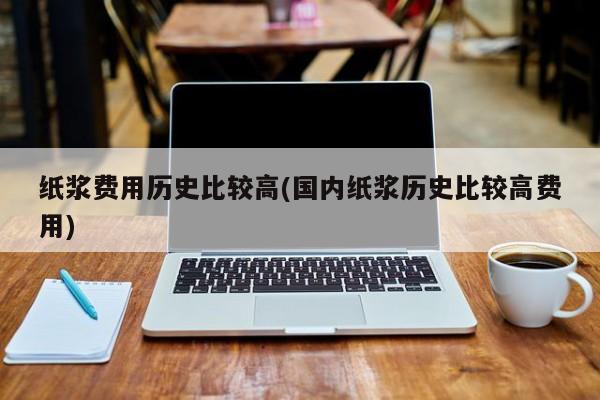 纸浆费用历史比较高(国内纸浆历史比较高费用)