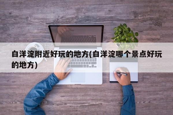白洋淀附近好玩的地方(白洋淀哪个景点好玩的地方)