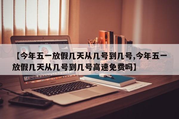 【今年五一放假几天从几号到几号,今年五一放假几天从几号到几号高速免费吗】