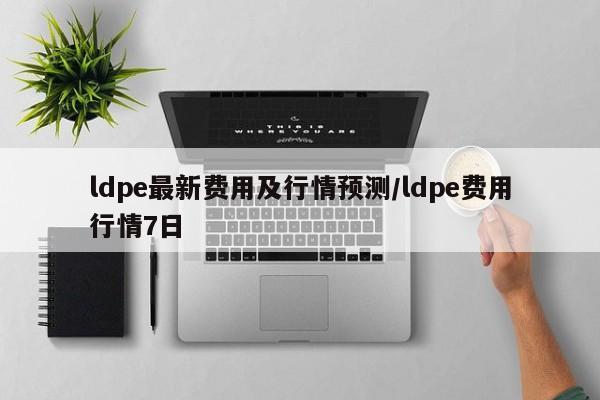 ldpe最新费用及行情预测/ldpe费用行情7日