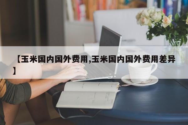 【玉米国内国外费用,玉米国内国外费用差异】