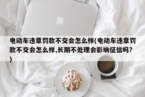电动车违章罚款不交会怎么样(电动车违章罚款不交会怎么样,长期不处理会影响征信吗?)