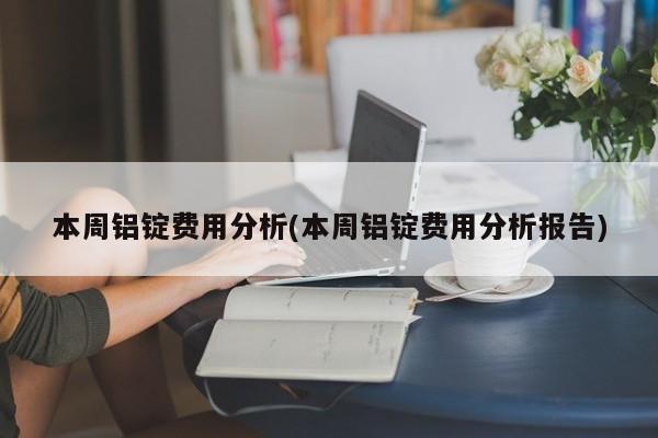 本周铝锭费用分析(本周铝锭费用分析报告)