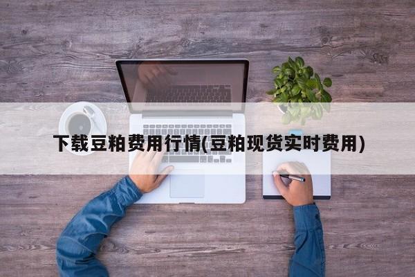 下载豆粕费用行情(豆粕现货实时费用)