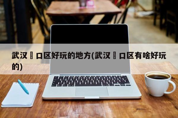 武汉硚口区好玩的地方(武汉硚口区有啥好玩的)