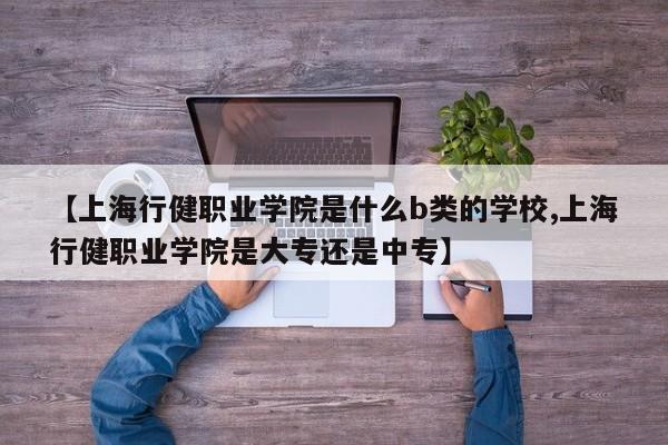 【上海行健职业学院是什么b类的学校,上海行健职业学院是大专还是中专】
