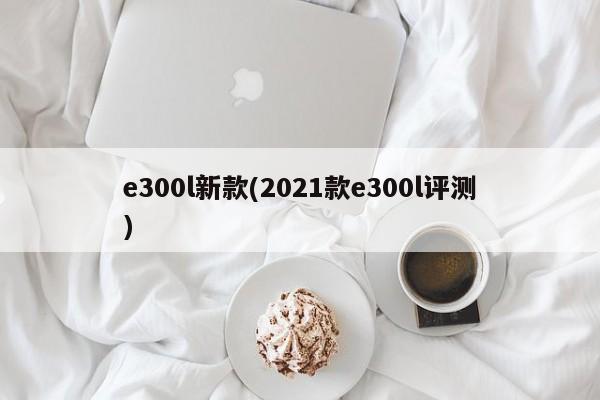 e300l新款(2021款e300l评测)
