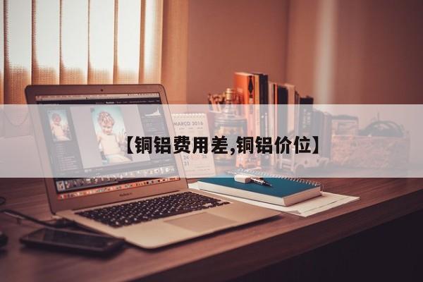 【铜铝费用差,铜铝价位】