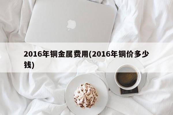 2016年铜金属费用(2016年铜价多少钱)