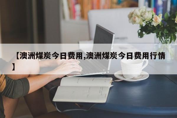 【澳洲煤炭今日费用,澳洲煤炭今日费用行情】