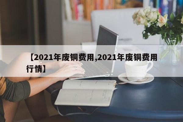 【2021年废铜费用,2021年废铜费用行情】