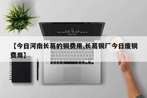 【今日河南长葛的铜费用,长葛铜厂今日废铜费用】