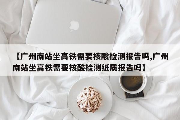 【广州南站坐高铁需要核酸检测报告吗,广州南站坐高铁需要核酸检测纸质报告吗】