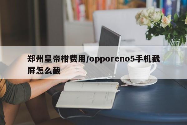 郑州皇帝柑费用/opporeno5手机截屏怎么截