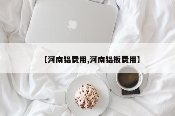 【河南铝费用,河南铝板费用】