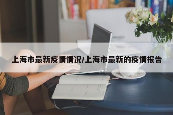 上海市最新疫情情况/上海市最新的疫情报告