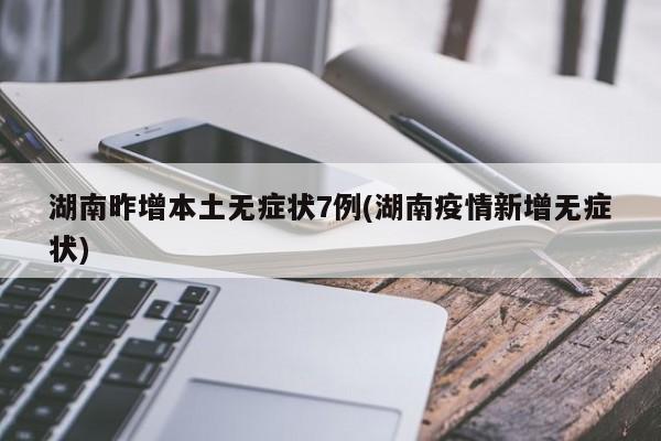 湖南昨增本土无症状7例(湖南疫情新增无症状)