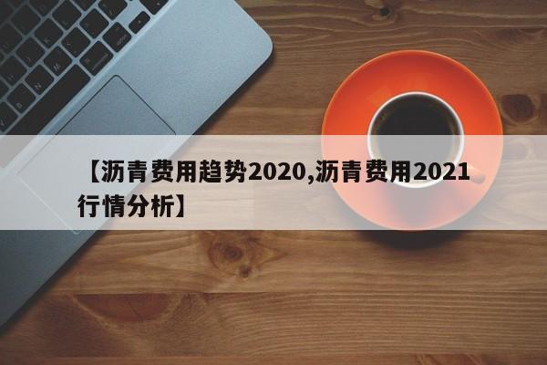 【沥青费用趋势2020,沥青费用2021行情分析】