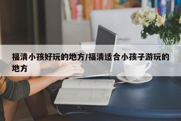 福清小孩好玩的地方/福清适合小孩子游玩的地方