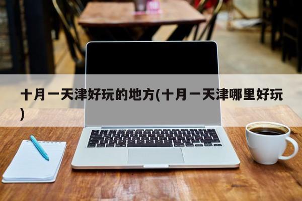 十月一天津好玩的地方(十月一天津哪里好玩)