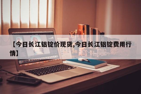 【今日长江铝锭价现货,今日长江铝锭费用行情】