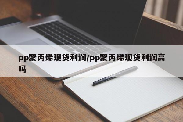 pp聚丙烯现货利润/pp聚丙烯现货利润高吗