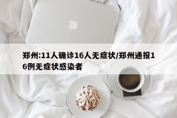 郑州:11人确诊16人无症状/郑州通报16例无症状感染者