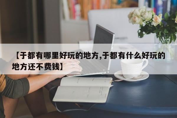 【于都有哪里好玩的地方,于都有什么好玩的地方还不费钱】