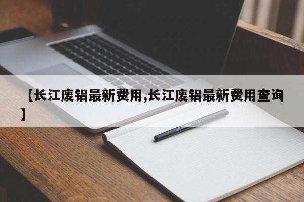 【长江废铝最新费用,长江废铝最新费用查询】
