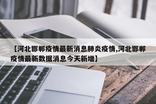 【河北邯郸疫情最新消息肺炎疫情,河北邯郸疫情最新数据消息今天新增】