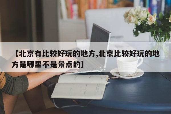 【北京有比较好玩的地方,北京比较好玩的地方是哪里不是景点的】