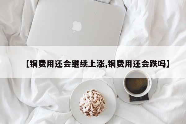 【铜费用还会继续上涨,铜费用还会跌吗】