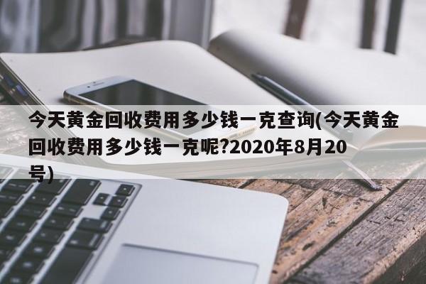 今天黄金回收费用多少钱一克查询(今天黄金回收费用多少钱一克呢?2020年8月20号)