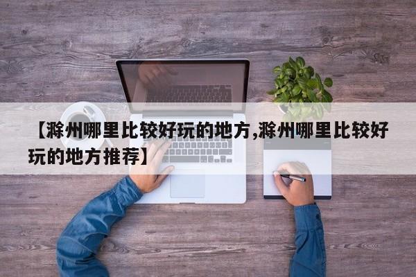 【滁州哪里比较好玩的地方,滁州哪里比较好玩的地方推荐】