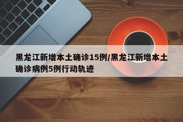 黑龙江新增本土确诊15例/黑龙江新增本土确诊病例5例行动轨迹
