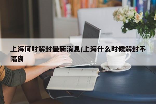 上海何时解封最新消息/上海什么时候解封不隔离