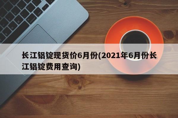 长江铝锭现货价6月份(2021年6月份长江铝锭费用查询)