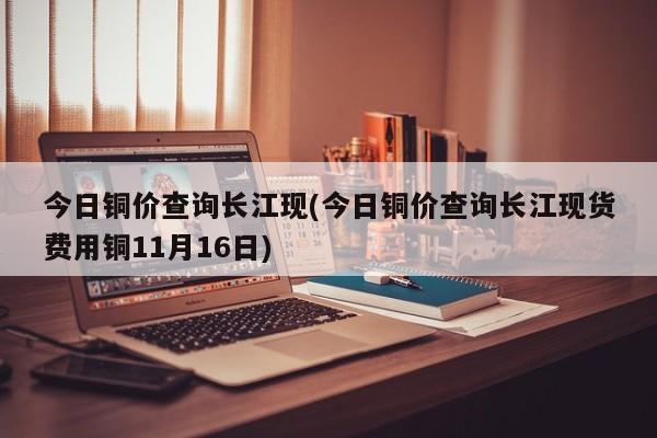 今日铜价查询长江现(今日铜价查询长江现货费用铜11月16日)