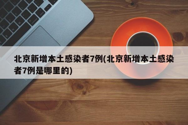 北京新增本土感染者7例(北京新增本土感染者7例是哪里的)