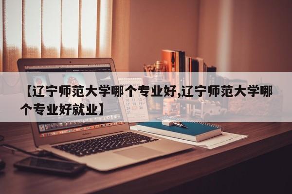 【辽宁师范大学哪个专业好,辽宁师范大学哪个专业好就业】