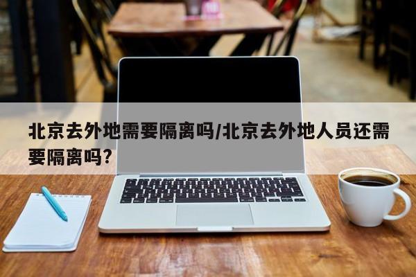北京去外地需要隔离吗/北京去外地人员还需要隔离吗?