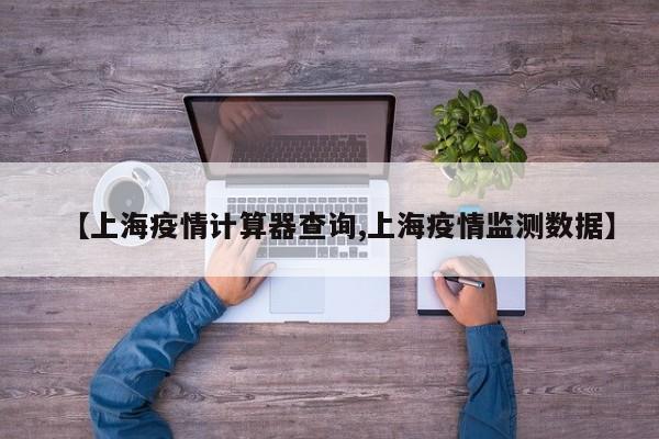 【上海疫情计算器查询,上海疫情监测数据】