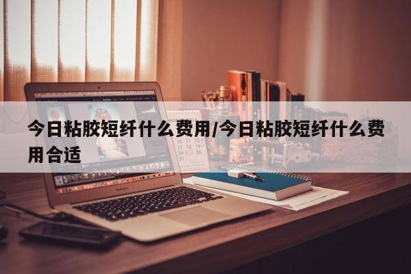 今日粘胶短纤什么费用/今日粘胶短纤什么费用合适