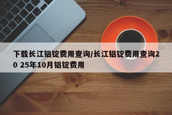 下载长江铝锭费用查询/长江铝锭费用查询20 25年10月铝锭费用