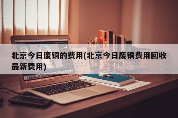 北京今日废铜的费用(北京今日废铜费用回收最新费用)